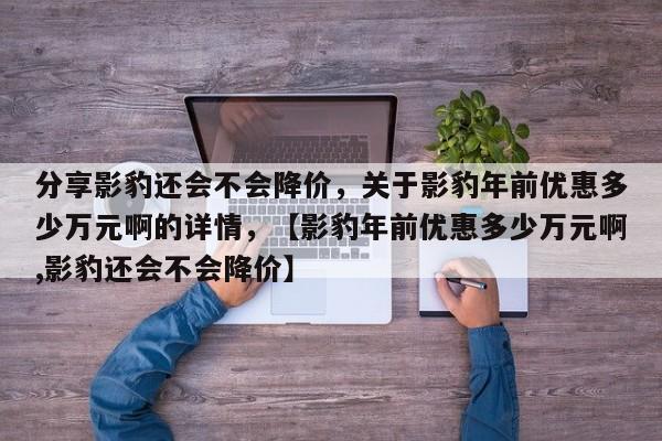 分享影豹还会不会降价，关于影豹年前优惠多少万元啊的详情，【影豹年前优惠多少万元啊,影豹还会不会降价】