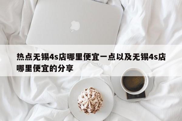 热点无锡4s店哪里便宜一点以及无锡4s店哪里便宜的分享