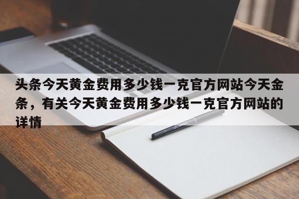 头条今天黄金费用多少钱一克官方网站今天金条，有关今天黄金费用多少钱一克官方网站的详情