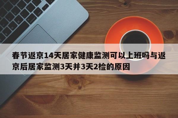 春节返京14天居家健康监测可以上班吗与返京后居家监测3天并3天2检的原因