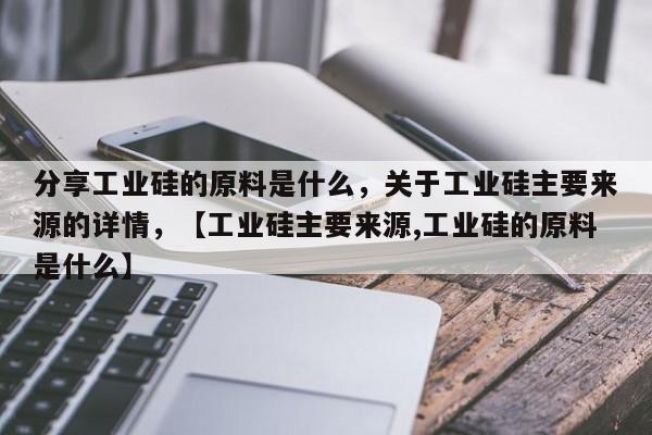 分享工业硅的原料是什么，关于工业硅主要来源的详情，【工业硅主要来源,工业硅的原料是什么】