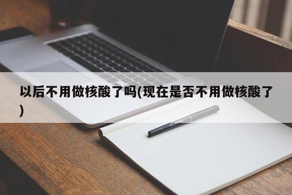 以后不用做核酸了吗(现在是否不用做核酸了)