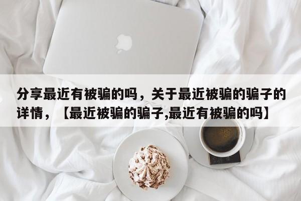 分享最近有被骗的吗，关于最近被骗的骗子的详情，【最近被骗的骗子,最近有被骗的吗】