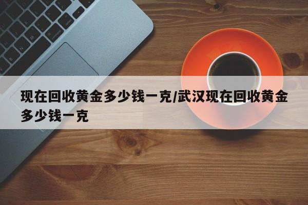 现在回收黄金多少钱一克/武汉现在回收黄金多少钱一克