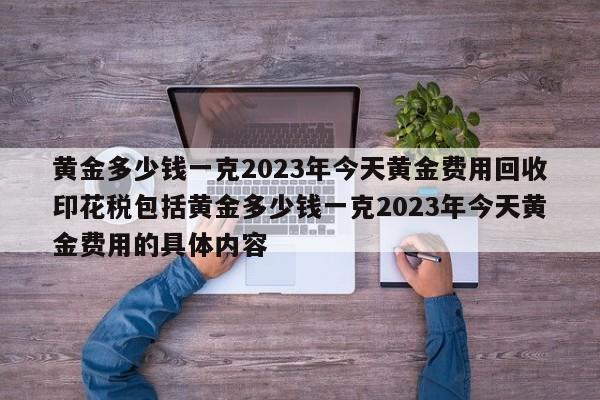 黄金多少钱一克2023年今天黄金费用回收印花税包括黄金多少钱一克2023年今天黄金费用的具体内容