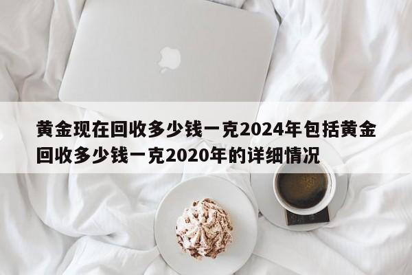 黄金现在回收多少钱一克2024年包括黄金回收多少钱一克2020年的详细情况