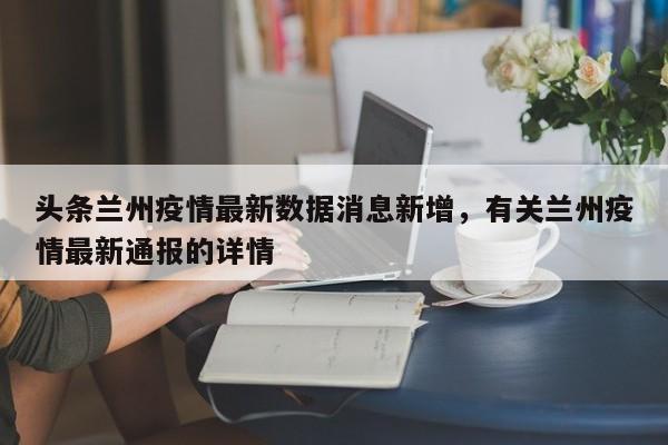 头条兰州疫情最新数据消息新增，有关兰州疫情最新通报的详情