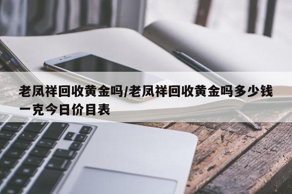 老凤祥回收黄金吗/老凤祥回收黄金吗多少钱一克今日价目表