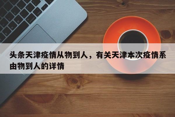 头条天津疫情从物到人，有关天津本次疫情系由物到人的详情