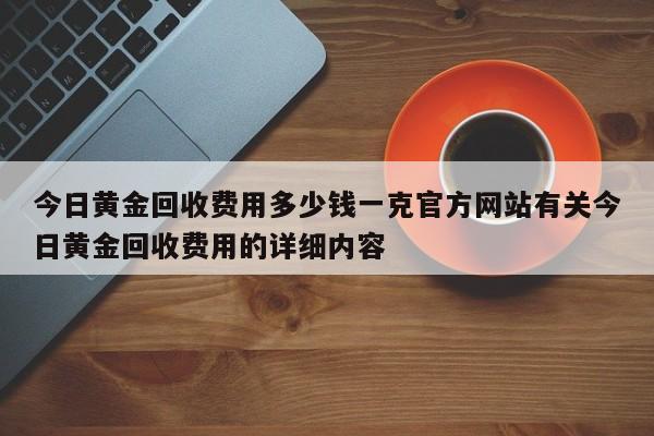 今日黄金回收费用多少钱一克官方网站有关今日黄金回收费用的详细内容