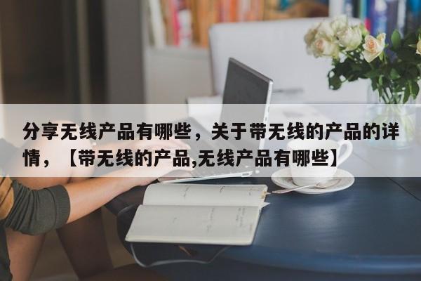 分享无线产品有哪些，关于带无线的产品的详情，【带无线的产品,无线产品有哪些】