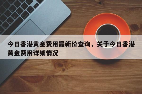 今日香港黄金费用最新价查询，关于今日香港黄金费用详细情况