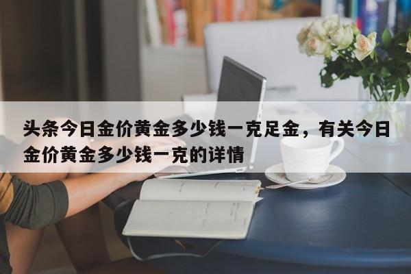 头条今日金价黄金多少钱一克足金，有关今日金价黄金多少钱一克的详情