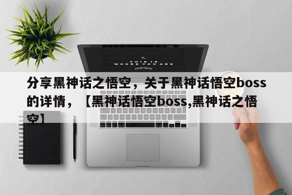 分享黑神话之悟空，关于黑神话悟空boss的详情，【黑神话悟空boss,黑神话之悟空】