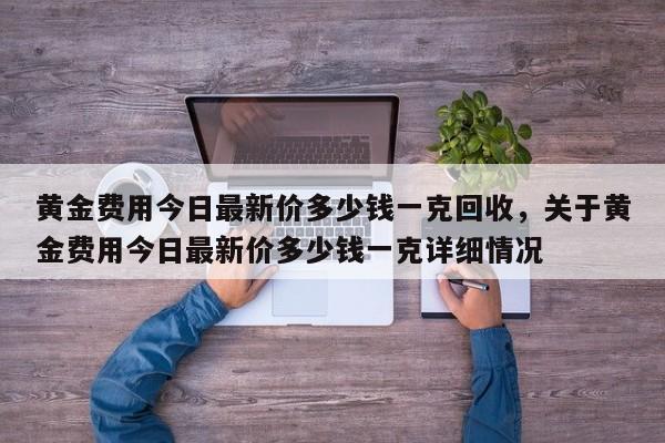 黄金费用今日最新价多少钱一克回收，关于黄金费用今日最新价多少钱一克详细情况