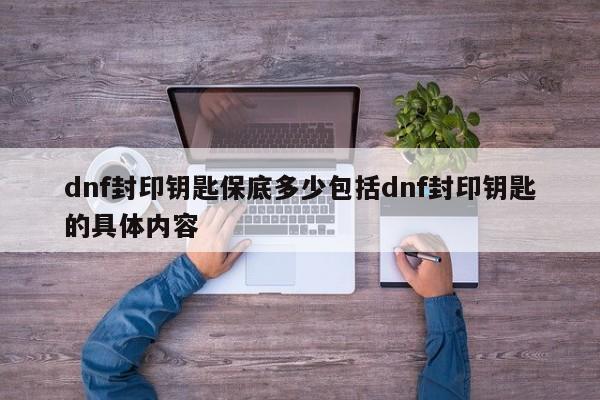 dnf封印钥匙保底多少包括dnf封印钥匙的具体内容