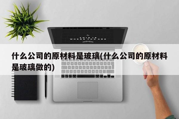 什么公司的原材料是玻璃(什么公司的原材料是玻璃做的)