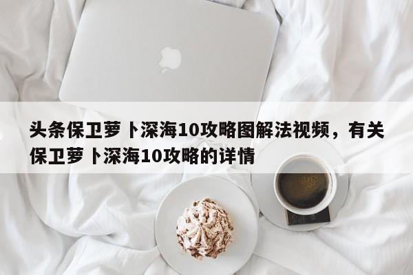 头条保卫萝卜深海10攻略图解法视频，有关保卫萝卜深海10攻略的详情