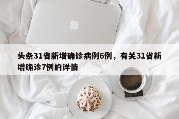 头条31省新增确诊病例6例，有关31省新增确诊7例的详情