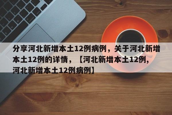 分享河北新增本土12例病例，关于河北新增本土12例的详情，【河北新增本土12例,河北新增本土12例病例】