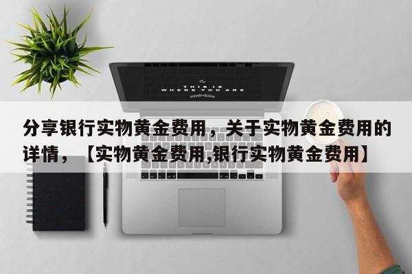 分享银行实物黄金费用，关于实物黄金费用的详情，【实物黄金费用,银行实物黄金费用】