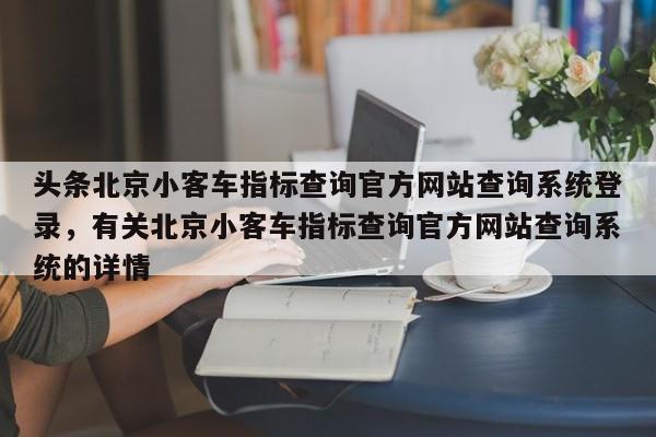 头条北京小客车指标查询官方网站查询系统登录，有关北京小客车指标查询官方网站查询系统的详情