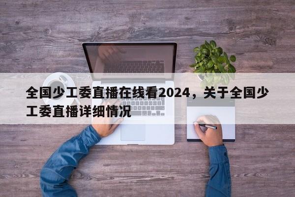 全国少工委直播在线看2024，关于全国少工委直播详细情况