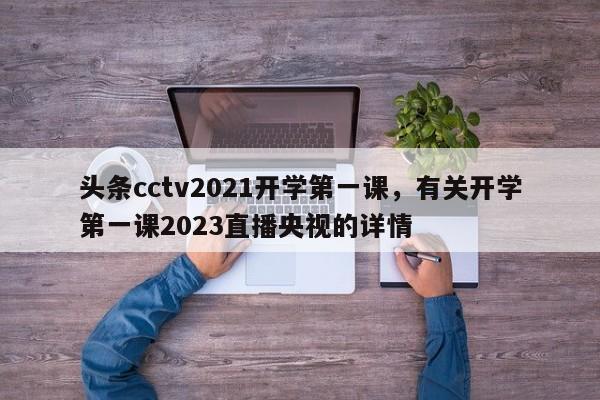 头条cctv2021开学第一课，有关开学第一课2023直播央视的详情