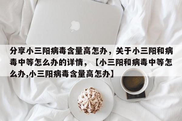 分享小三阳病毒含量高怎办，关于小三阳和病毒中等怎么办的详情，【小三阳和病毒中等怎么办,小三阳病毒含量高怎办】