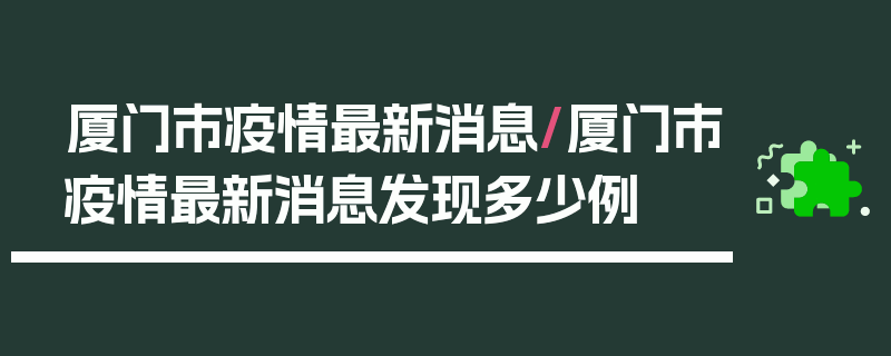 厦门市疫情最新消息/厦门市疫情最新消息发现多少例