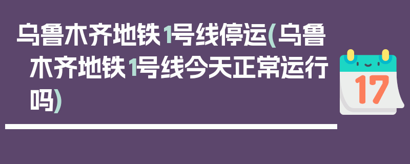 乌鲁木齐地铁1号线停运(乌鲁木齐地铁1号线今天正常运行吗)