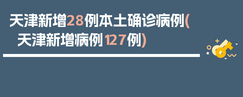 天津新增28例本土确诊病例(天津新增病例127例)