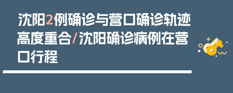 沈阳2例确诊与营口确诊轨迹高度重合/沈阳确诊病例在营口行程