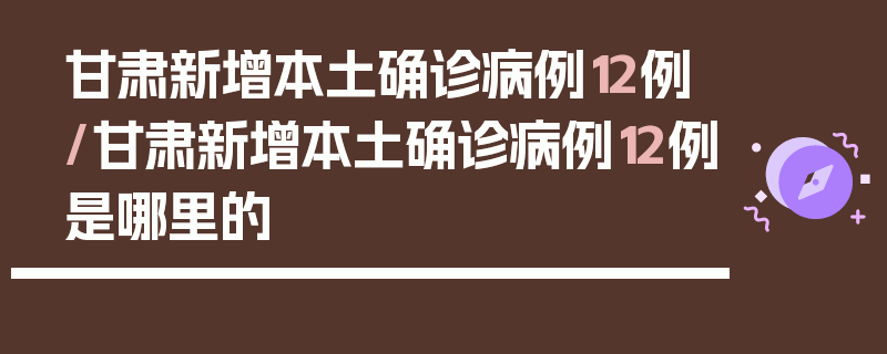 甘肃新增本土确诊病例12例/甘肃新增本土确诊病例12例是哪里的