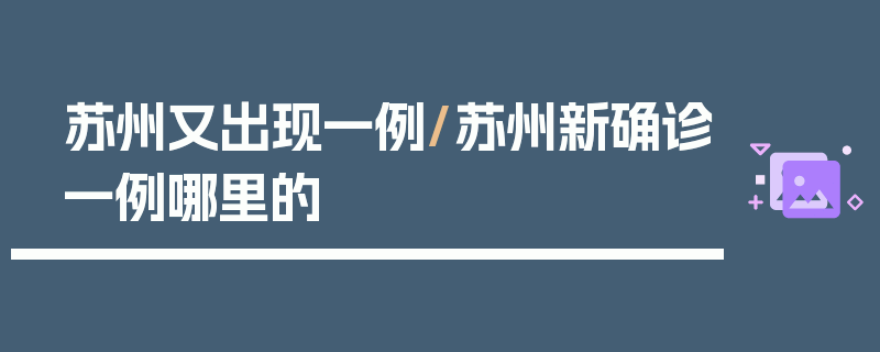 苏州又出现一例/苏州新确诊一例哪里的