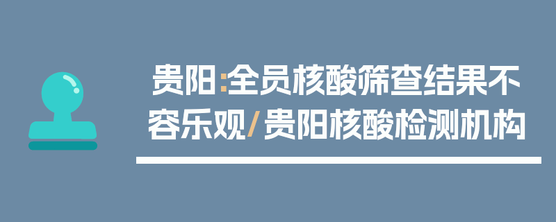 贵阳:全员核酸筛查结果不容乐观/贵阳核酸检测机构