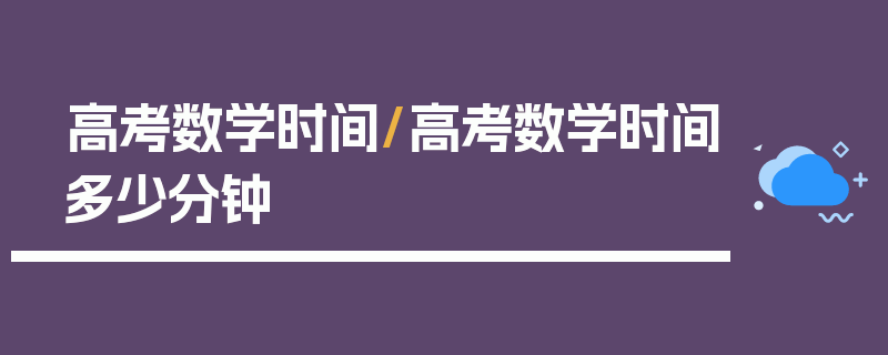 高考数学时间/高考数学时间多少分钟