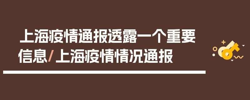 上海疫情通报透露一个重要信息/上海疫情情况通报