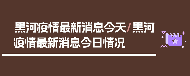 黑河疫情最新消息今天/黑河疫情最新消息今日情况