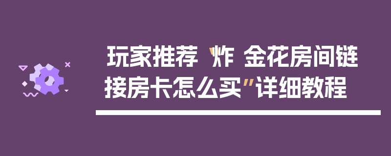 玩家推荐“炸 金花房间链 接房卡怎么买”详细教程