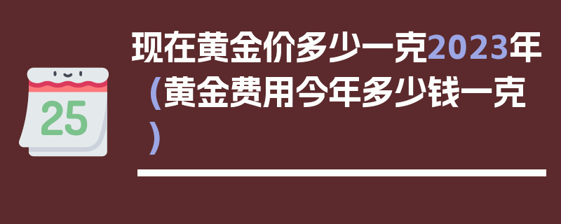 现在黄金价多少一克2023年(黄金费用今年多少钱一克)