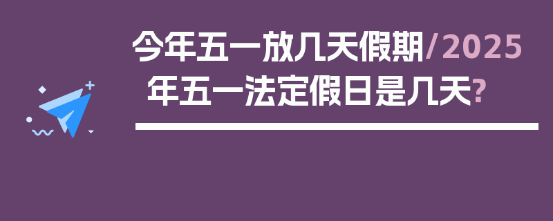 今年五一放几天假期/2025年五一法定假日是几天?