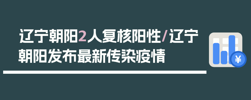 辽宁朝阳2人复核阳性/辽宁朝阳发布最新传染疫情
