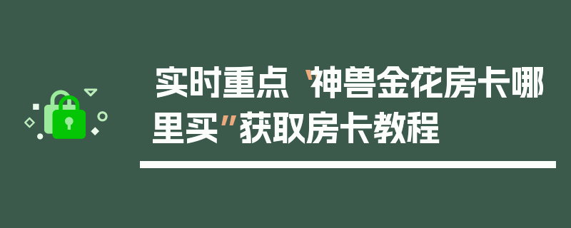 实时重点“神兽金花房卡哪里买”获取房卡教程