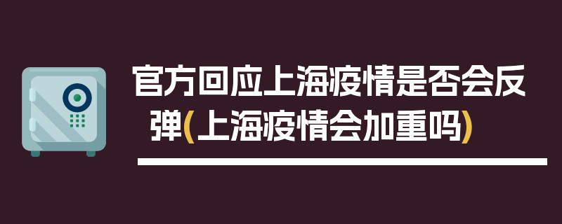 官方回应上海疫情是否会反弹(上海疫情会加重吗)