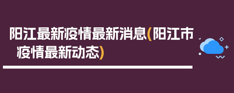 阳江最新疫情最新消息(阳江市疫情最新动态)