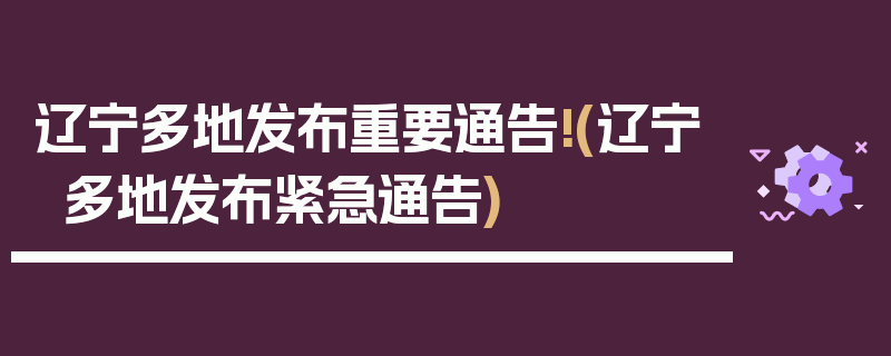 辽宁多地发布重要通告!(辽宁多地发布紧急通告)