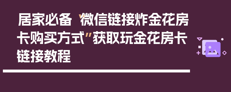 居家必备“微信链接炸金花房卡购买方式”获取玩金花房卡链接教程