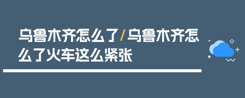 乌鲁木齐怎么了/乌鲁木齐怎么了火车这么紧张