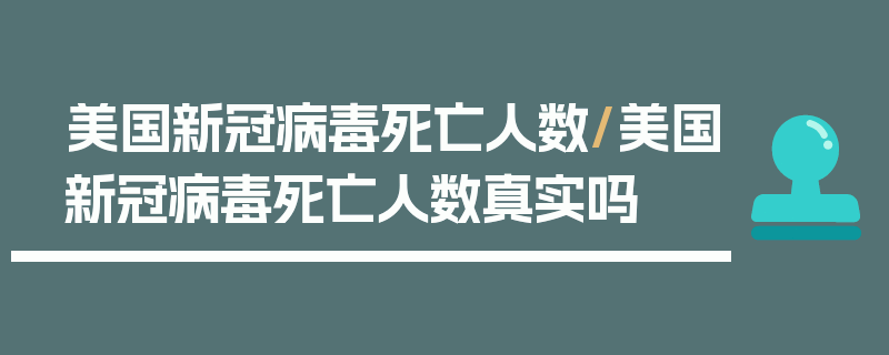 美国新冠病毒死亡人数/美国新冠病毒死亡人数真实吗